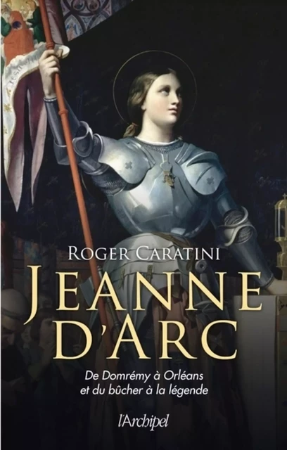 Jeanne d'Arc - De Domrémy à Orléans et du bûcher à la légende - Roger Caratini - L'Archipel