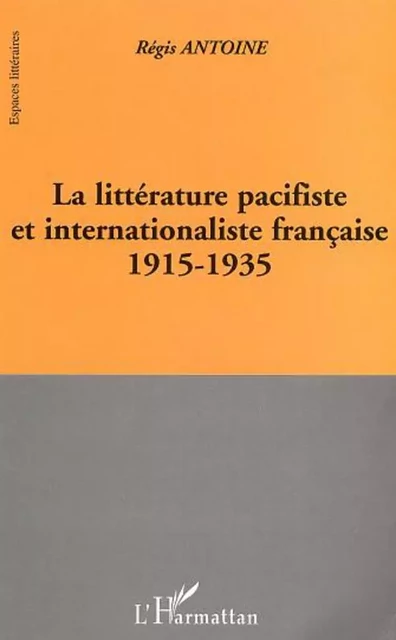 LA LITTÉRATURE PACIFISTE ET INTERNATIONALISTE FRANÇAISE 1915-1935 - Régis Antoine - Editions L'Harmattan