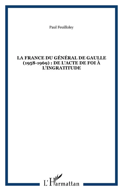 LA FRANCE DU GÉNÉRAL DE GAULLE (1958-1969) : DE L'ACTE DE FOI À L'INGRATITUDE - Paul Feuilloley - Editions L'Harmattan