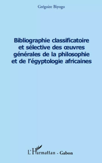 Bibliographie classificatoire et sélective des uvres générales de la philosophie et de l'égyptologie africaines - Grégoire Biyogo - Editions L'Harmattan