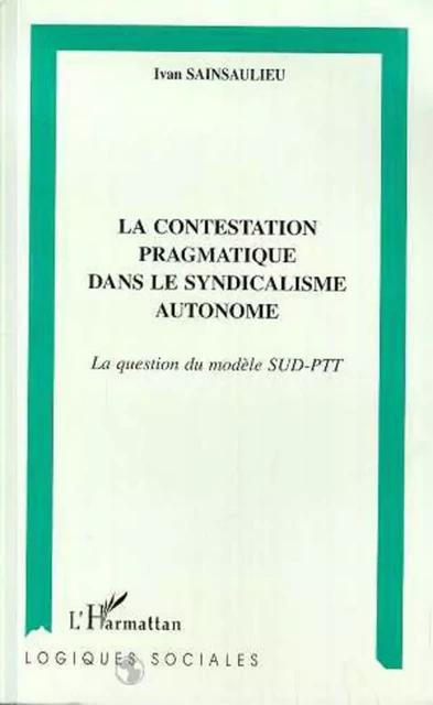 LA CONTESTATION PRAGMATIQUE DANS LE SYNDICALISME AUTONOME - Ivan Sainsaulieu - Editions L'Harmattan