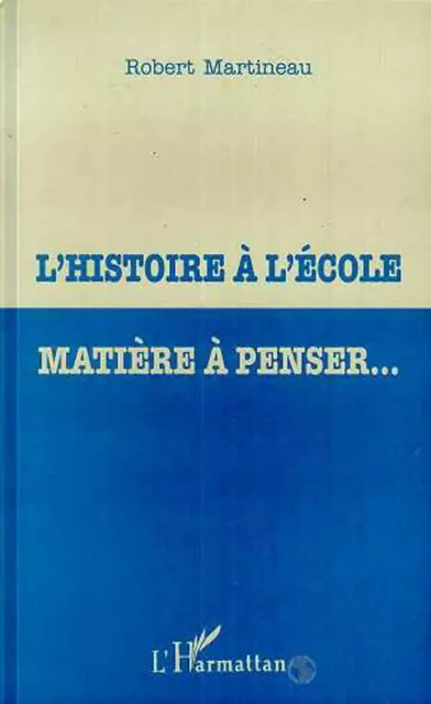 L'HISTOIRE À L'ÉCOLE MATIÈRE À PENSER - Robert Martineau - Editions L'Harmattan