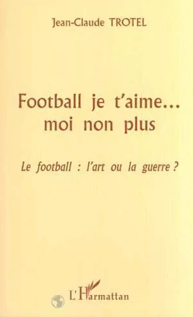 FOOTBALL JE T'AIME MOI NON PLUS - Jean-Claude Trotel - Editions L'Harmattan