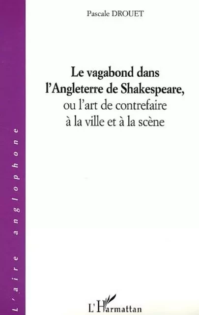 Le vagabond dans l'Angleterre de Shakespeare, ou l'art de contrefaire à la ville et à la scène - Pascale Drouet - Editions L'Harmattan