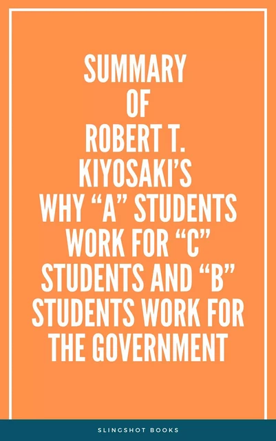 Summary of Robert T. Kiyosaki’s Why “A” Students Work for “C” Students and “B” Students Work for the Government -  Slingshot Books - Slingshot Books