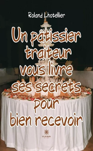 Un pâtissier traiteur vous livre ses secrets pour bien recevoir - Roland Lhotellier - Le Lys Bleu Éditions