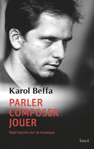 Parler, composer, jouer. Sept leçons sur la musique - Karol Beffa - Editions du Seuil