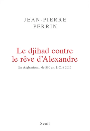 Le Djihad contre le rêve d'Alexandre. En Afghanistan, de 330 av. J.-C. à 2016 - Jean-Pierre Perrin - Editions du Seuil