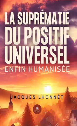 La suprématie du positif universel enfin humanisée - Jacques Lhonnêt - Le Lys Bleu Éditions