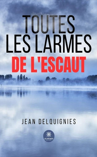 Toutes les larmes de l’Escaut - Jean Delquignies - Le Lys Bleu Éditions