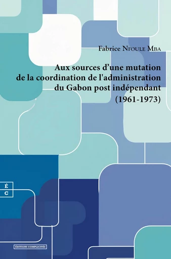 Aux sources d'une mutation de la coordination de l'administration du Gabon post indépendant (1961-1973) - Fabrice Nfoule Mba - EDITIONS COMPLICITES