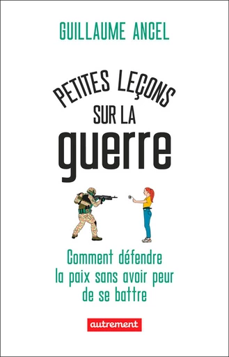 Petites leçons sur la guerre. Comment défendre la paix sans avoir peur de se battre - Guillaume Ancel - Autrement